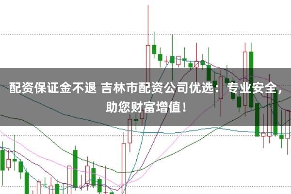配资保证金不退 吉林市配资公司优选：专业安全，助您财富增值！