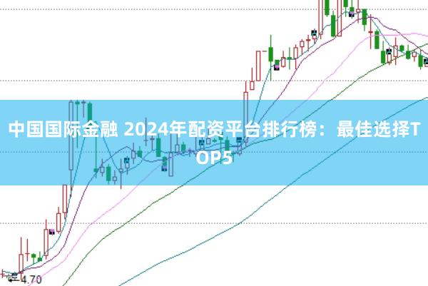 中国国际金融 2024年配资平台排行榜：最佳选择TOP5