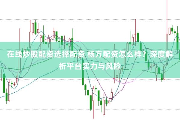 在线炒股配资选择配资 杨方配资怎么样？深度解析平台实力与风险