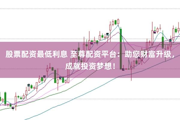 股票配资最低利息 至尊配资平台：助您财富升级，成就投资梦想！