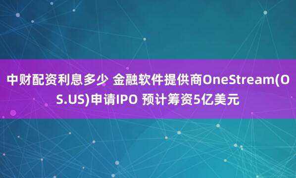 中财配资利息多少 金融软件提供商OneStream(OS.US)申请IPO 预计筹资5亿美元