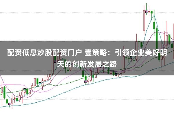 配资低息炒股配资门户 壹策略：引领企业美好明天的创新发展之路