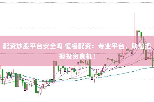 配资炒股平台安全吗 恒睿配资：专业平台，助您把握投资良机！