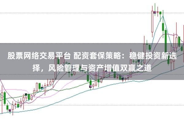 股票网络交易平台 配资套保策略：稳健投资新选择，风险管理与资产增值双赢之道