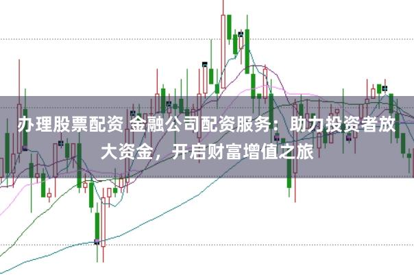 办理股票配资 金融公司配资服务：助力投资者放大资金，开启财富增值之旅