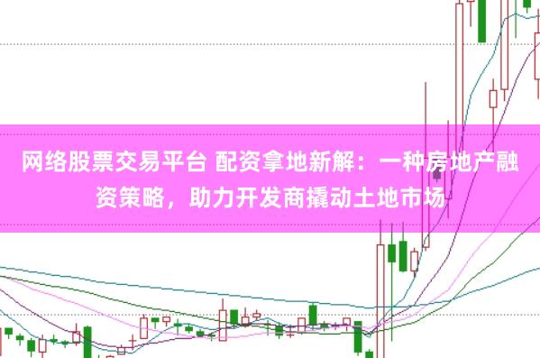 网络股票交易平台 配资拿地新解：一种房地产融资策略，助力开发商撬动土地市场