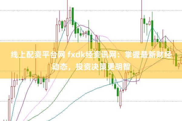 线上配资平台网 fxdk经资讯网：掌握最新财经动态，投资决策更明智