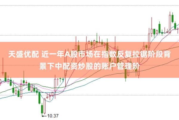 天盛优配 近一年A股市场在指数反复拉锯阶段背景下中配资炒股的账户管理阶