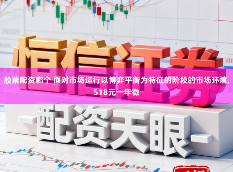 股票配资哪个 面对市场运行以博弈平衡为特征的阶段的市场环境,518元一年微