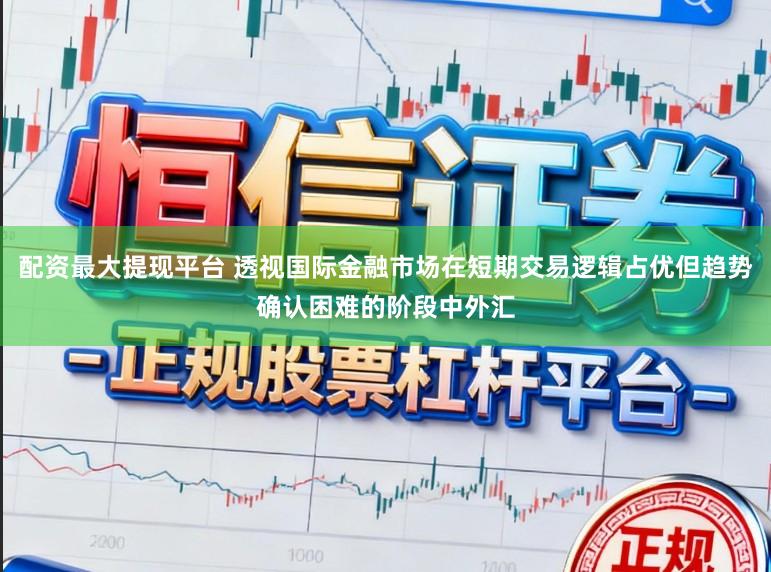 配资最大提现平台 透视国际金融市场在短期交易逻辑占优但趋势确认困难的阶段中外汇