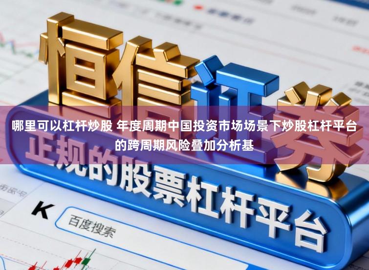 哪里可以杠杆炒股 年度周期中国投资市场场景下炒股杠杆平台的跨周期风险叠加分析基