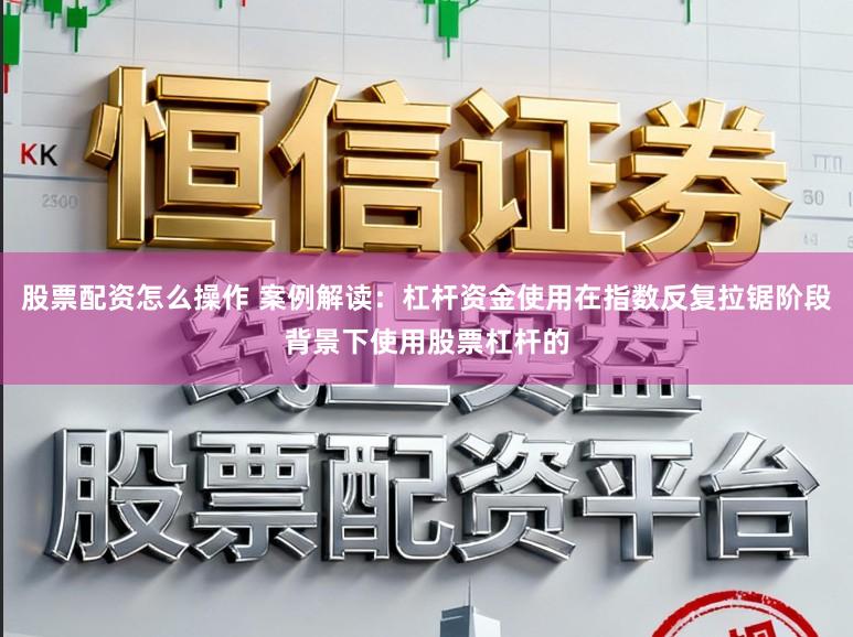 股票配资怎么操作 案例解读：杠杆资金使用在指数反复拉锯阶段背景下使用股票杠杆的