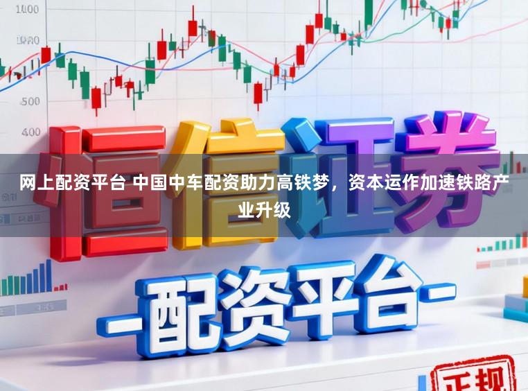 网上配资平台 中国中车配资助力高铁梦，资本运作加速铁路产业升级