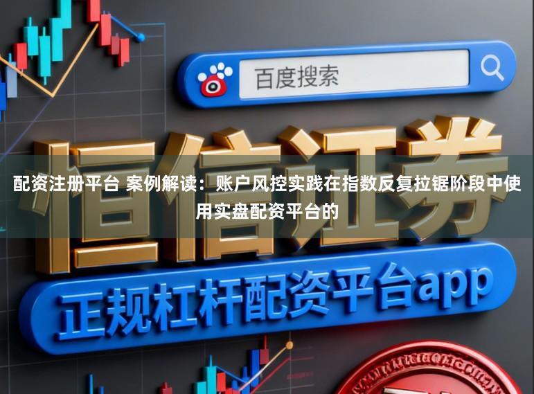 配资注册平台 案例解读：账户风控实践在指数反复拉锯阶段中使用实盘配资平台的