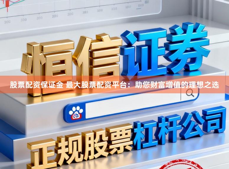 股票配资保证金 最大股票配资平台：助您财富增值的理想之选