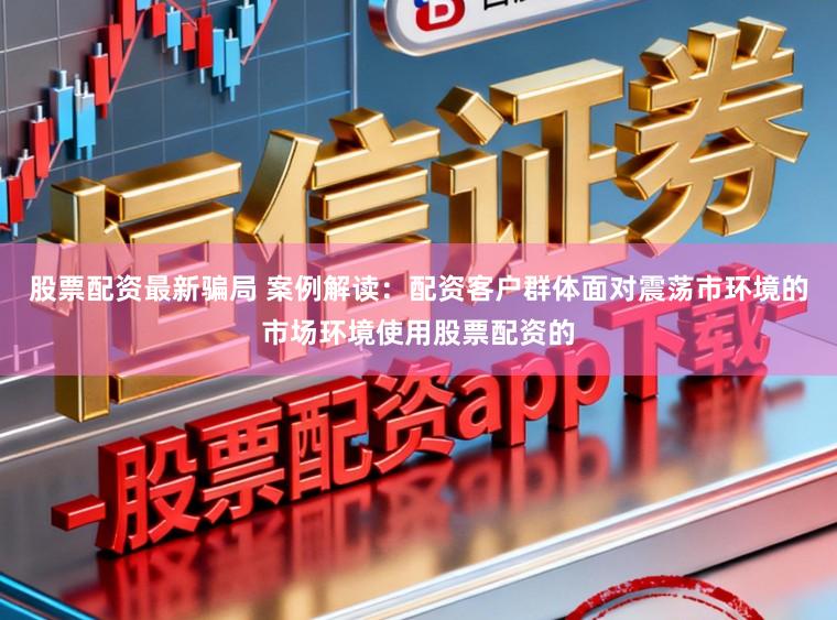 股票配资最新骗局 案例解读：配资客户群体面对震荡市环境的市场环境使用股票配资的