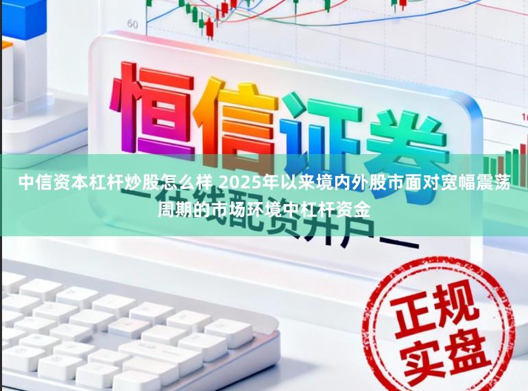 中信资本杠杆炒股怎么样 2025年以来境内外股市面对宽幅震荡周期的市场环境中杠杆资金